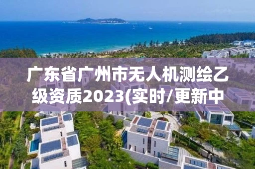 广东省广州市无人机测绘乙级资质2023(实时/更新中) 广东省广州市无人机测绘乙级资质2023(实时/更新中)