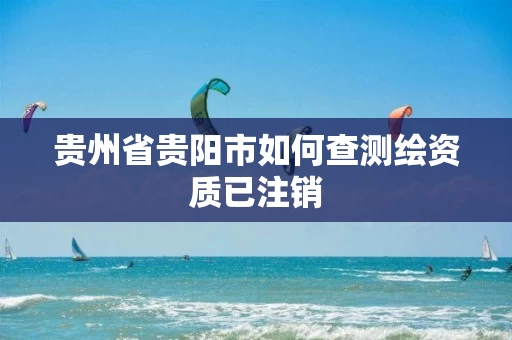 贵州省贵阳市如何查测绘资质已注销 贵州省贵阳市如何查测绘资质已注销