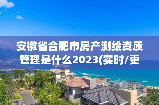 安徽省合肥市房产测绘资质管理是什么2023(实时/更新中)