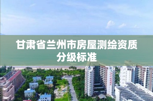 甘肃省兰州市房屋测绘资质分级标准