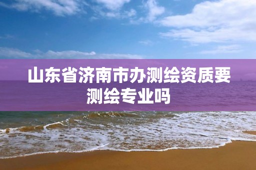 山东省济南市办测绘资质要测绘专业吗