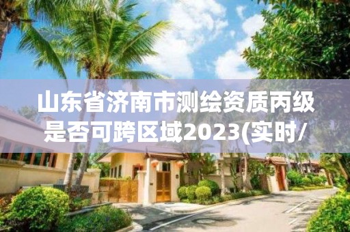 山东省济南市测绘资质丙级是否可跨区域2023(实时/更新中)