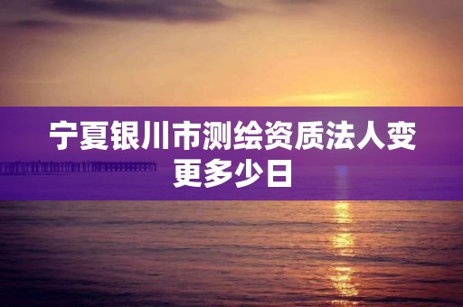 宁夏银川市测绘资质法人变更多少日