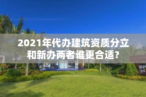 2021年代办建筑资质分立和新办两者谁更合适? 2021年代办建筑资质分立和新办两者谁更合适?