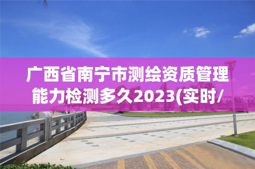 广西省南宁市测绘资质管理能力检测多久2023(实时/更新中)