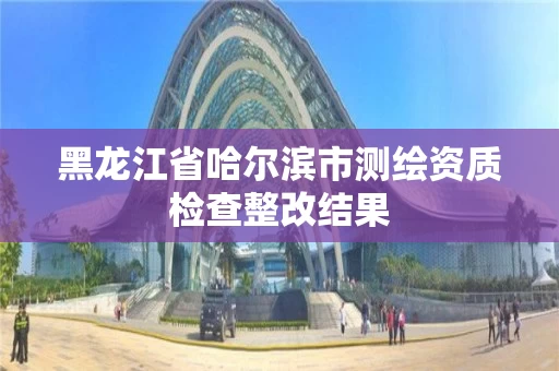 黑龙江省哈尔滨市测绘资质检查整改结果 黑龙江省哈尔滨市测绘资质检查整改结果