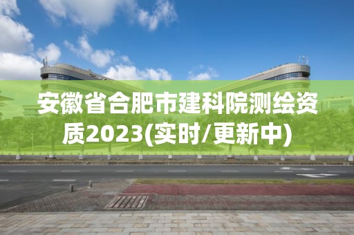 安徽省合肥市建科院测绘资质2023(实时/更新中)