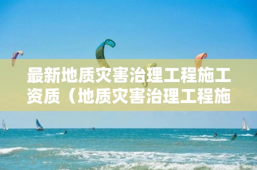 最新地质灾害治理工程施工资质(地质灾害治理工程施工资质乙级) 最新地质灾害治理工程施工资质(地质灾害治理工程施工资质乙级)