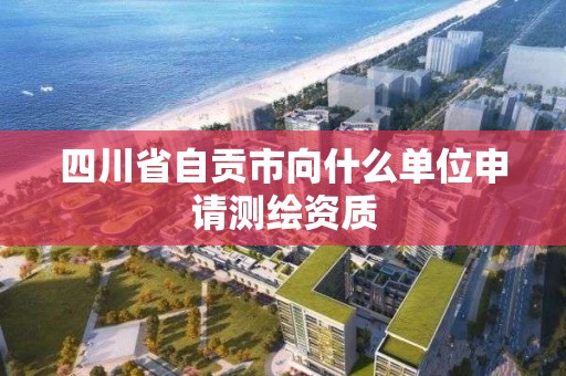 四川省自贡市向什么单位申请测绘资质