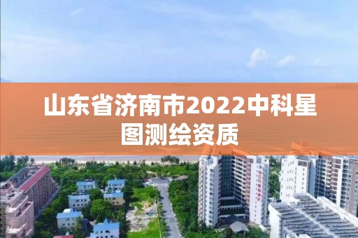 山东省济南市2022中科星图测绘资质 山东省济南市2022中科星图测绘资质
