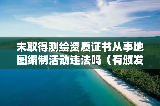 未取得测绘资质证书从事地图编制活动违法吗(有颁发测绘资质证书部门决定的行政处罚) 未取得测绘资质证书从事地图编制活动违法吗(有颁发测绘资质证书部门决定的行政处罚)