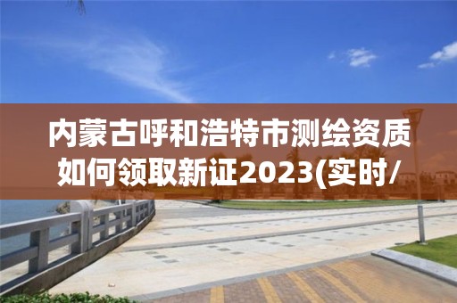 内蒙古呼和浩特市测绘资质如何领取新证2023(实时/更新中)