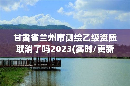 甘肃省兰州市测绘乙级资质取消了吗2023(实时/更新中)