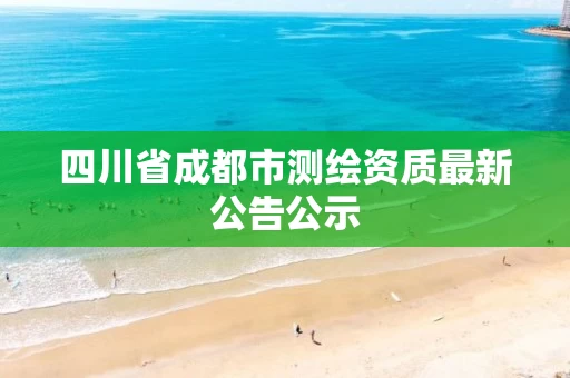 四川省成都市测绘资质最新公告公示 四川省成都市测绘资质最新公告公示
