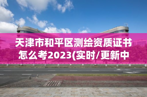 天津市和平区测绘资质证书怎么考2023(实时/更新中)