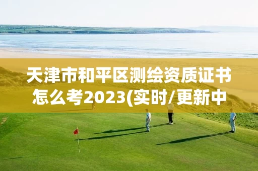 天津市和平区测绘资质证书怎么考2023(实时/更新中) 天津市和平区测绘资质证书怎么考2023(实时/更新中)