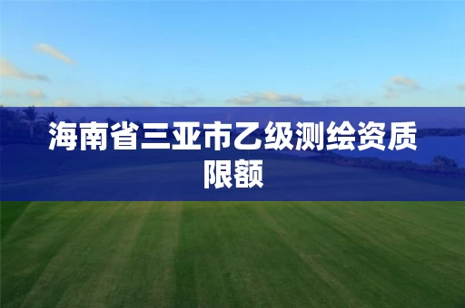 海南省三亚市乙级测绘资质限额 海南省三亚市乙级测绘资质限额