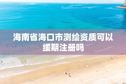 海南省海口市测绘资质可以缓期注册吗