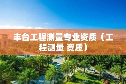 丰台工程测量专业资质(工程测量 资质) 丰台工程测量专业资质(工程测量 资质)