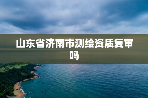 山东省济南市测绘资质复审吗