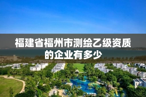 福建省福州市测绘乙级资质的企业有多少 福建省福州市测绘乙级资质的企业有多少