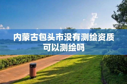 内蒙古包头市没有测绘资质可以测绘吗 内蒙古包头市没有测绘资质可以测绘吗
