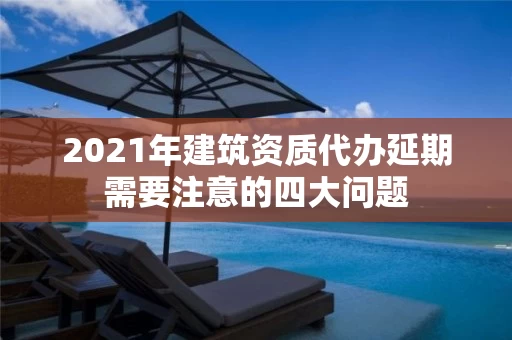 2021年建筑资质代办延期需要注意的四大问题 2021年建筑资质代办延期需要注意的四大问题