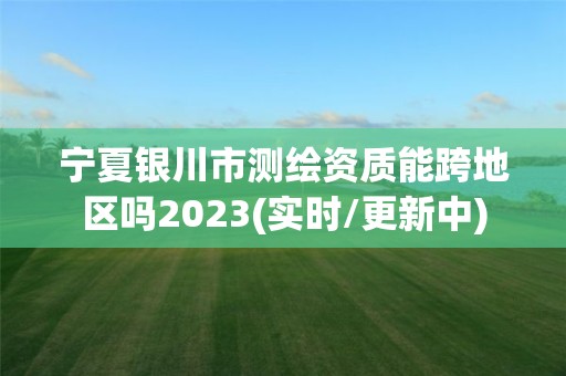 宁夏银川市测绘资质能跨地区吗2023(实时/更新中)