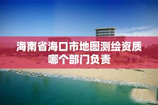 海南省海口市地图测绘资质哪个部门负责