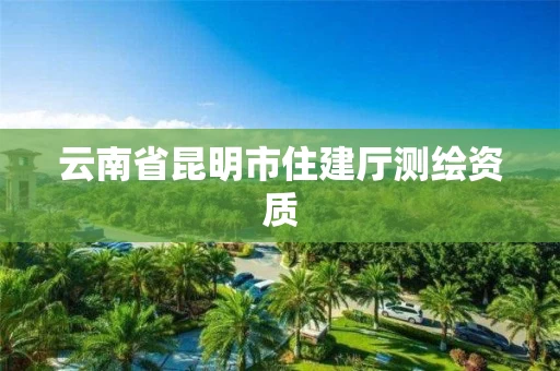云南省昆明市住建厅测绘资质 云南省昆明市住建厅测绘资质