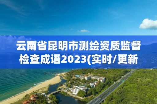 云南省昆明市测绘资质监督检查成语2023(实时/更新中)