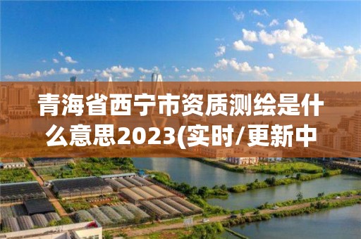 青海省西宁市资质测绘是什么意思2023(实时/更新中)