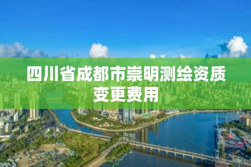 四川省成都市崇明测绘资质变更费用 四川省成都市崇明测绘资质变更费用