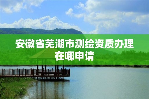 安徽省芜湖市测绘资质办理在哪申请