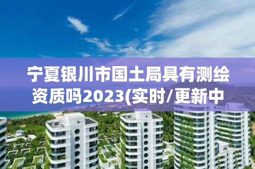 宁夏银川市国土局具有测绘资质吗2023(实时/更新中)