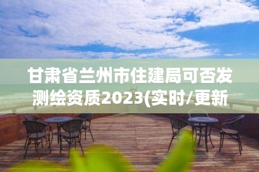 甘肃省兰州市住建局可否发测绘资质2023(实时/更新中)