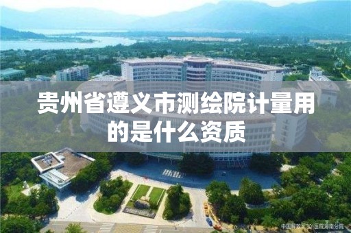 贵州省遵义市测绘院计量用的是什么资质