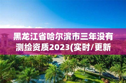 黑龙江省哈尔滨市三年没有测绘资质2023(实时/更新中)