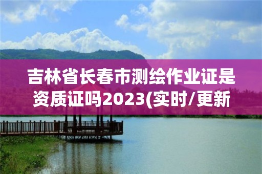 吉林省长春市测绘作业证是资质证吗2023(实时/更新中)