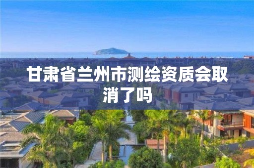 甘肃省兰州市测绘资质会取消了吗