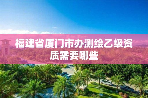 福建省厦门市办测绘乙级资质需要哪些