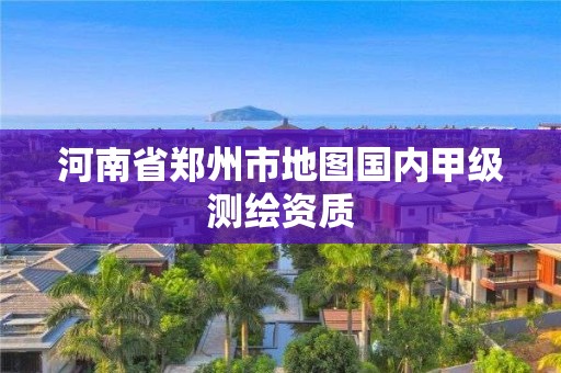 河南省郑州市地图国内甲级测绘资质