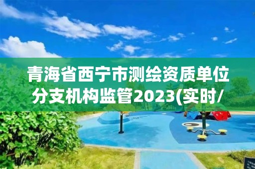 青海省西宁市测绘资质单位分支机构监管2023(实时/更新中)