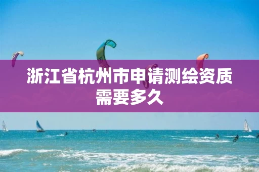 浙江省杭州市申请测绘资质需要多久 浙江省杭州市申请测绘资质需要多久