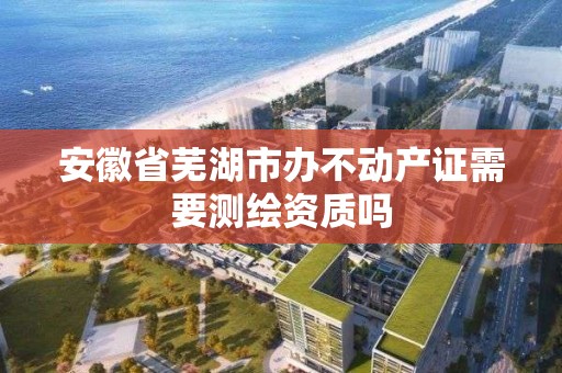 安徽省芜湖市办不动产证需要测绘资质吗