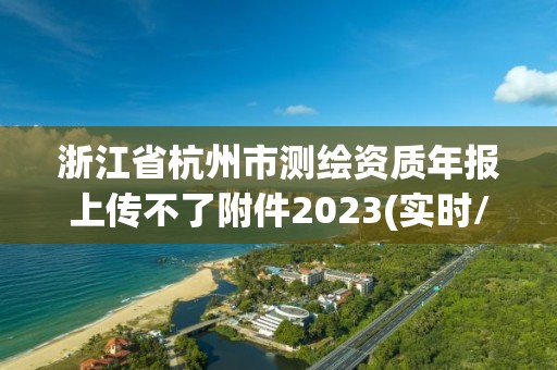 浙江省杭州市测绘资质年报上传不了附件2023(实时/更新中)