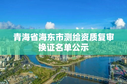 青海省海东市测绘资质复审换证名单公示 青海省海东市测绘资质复审换证名单公示