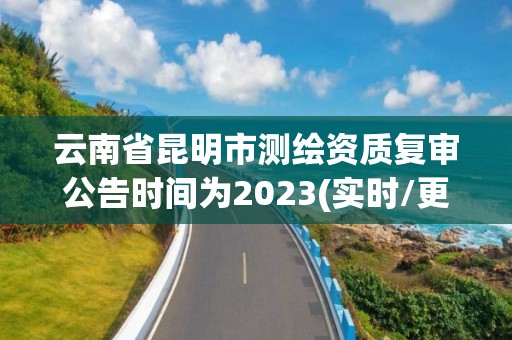 云南省昆明市测绘资质复审公告时间为2023(实时/更新中)