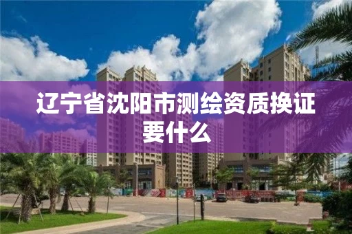 辽宁省沈阳市测绘资质换证要什么 辽宁省沈阳市测绘资质换证要什么