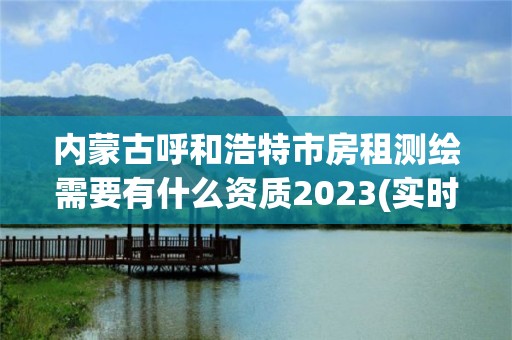 内蒙古呼和浩特市房租测绘需要有什么资质2023(实时/更新中)